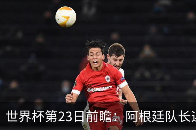 世界杯第23日前瞻：阿根廷队长迎历史之夜 卫冕冠军PK大黑马